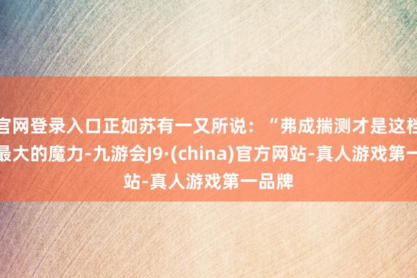 官网登录入口正如苏有一又所说：“弗成揣测才是这档节目最大的魔力-九游会J9·(china)官方网站-真人游戏第一品牌