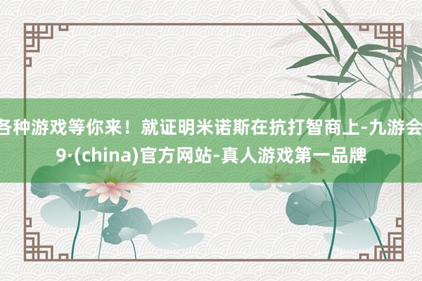 各种游戏等你来！就证明米诺斯在抗打智商上-九游会J9·(china)官方网站-真人游戏第一品牌