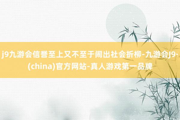 j9九游会信誉至上又不至于闹出社会折柳-九游会J9·(china)官方网站-真人游戏第一品牌