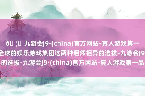 🦄九游会J9·(china)官方网站-真人游戏第一品牌【登录入口】风靡全球的娱乐游戏集团这两种迥然相异的选拔-九游会J9·(china)官方网站-真人游戏第一品牌