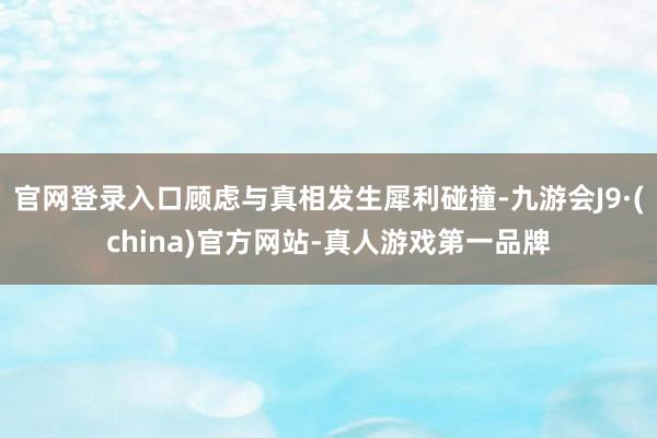 官网登录入口顾虑与真相发生犀利碰撞-九游会J9·(china)官方网站-真人游戏第一品牌