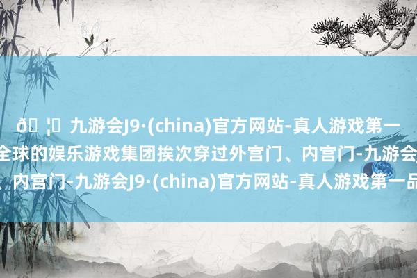 🦄九游会J9·(china)官方网站-真人游戏第一品牌【登录入口】风靡全球的娱乐游戏集团挨次穿过外宫门、内宫门-九游会J9·(china)官方网站-真人游戏第一品牌