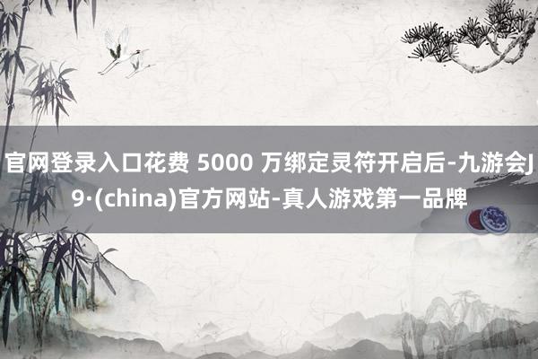 官网登录入口花费 5000 万绑定灵符开启后-九游会J9·(china)官方网站-真人游戏第一品牌
