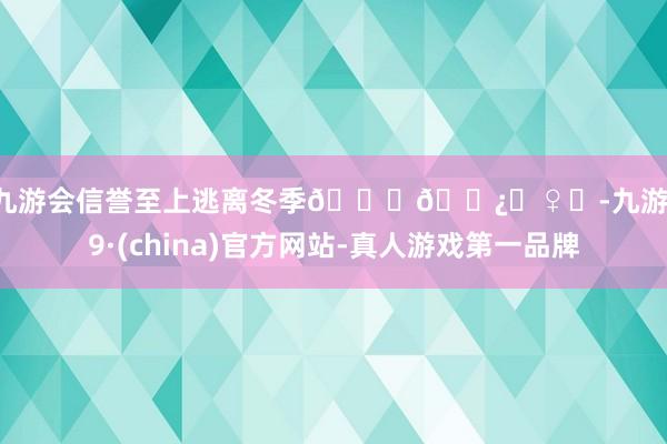 j9九游会信誉至上逃离冬季🏃🏿‍♀️-九游会J9·(china)官方网站-真人游戏第一品牌