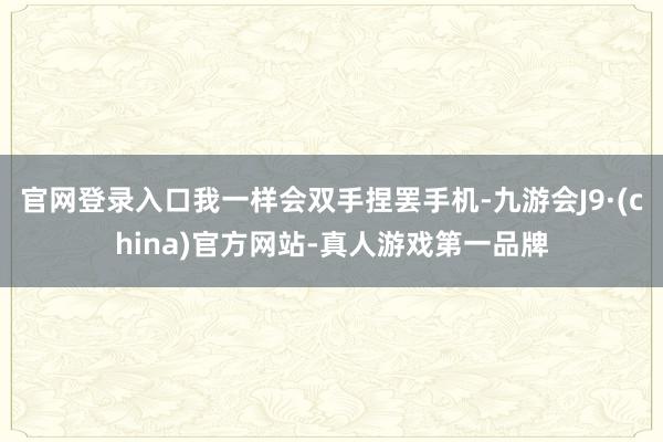 官网登录入口我一样会双手捏罢手机-九游会J9·(china)官方网站-真人游戏第一品牌