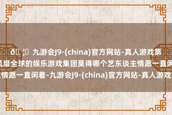 🦄九游会J9·(china)官方网站-真人游戏第一品牌【登录入口】风靡全球的娱乐游戏集团莫得哪个艺东谈主情愿一直闲着-九游会J9·(china)官方网站-真人游戏第一品牌