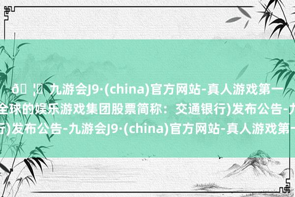 🦄九游会J9·(china)官方网站-真人游戏第一品牌【登录入口】风靡全球的娱乐游戏集团股票简称：交通银行)发布公告-九游会J9·(china)官方网站-真人游戏第一品牌