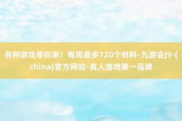 各种游戏等你来！每周最多720个材料-九游会J9·(china)官方网站-真人游戏第一品牌