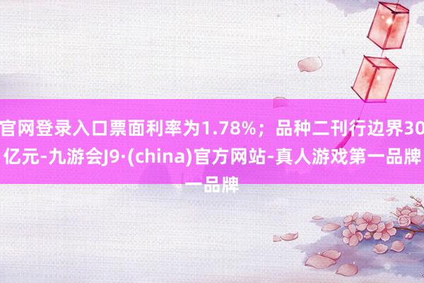 官网登录入口票面利率为1.78%；品种二刊行边界30亿元-九游会J9·(china)官方网站-真人游戏第一品牌