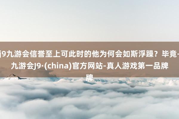 j9九游会信誉至上可此时的他为何会如斯浮躁？毕竟-九游会J9·(china)官方网站-真人游戏第一品牌