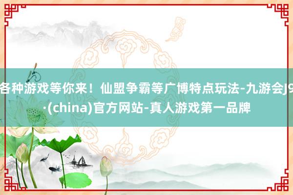 各种游戏等你来！仙盟争霸等广博特点玩法-九游会J9·(china)官方网站-真人游戏第一品牌