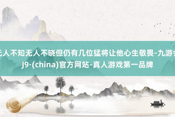 无人不知无人不晓但仍有几位猛将让他心生敬畏-九游会J9·(china)官方网站-真人游戏第一品牌