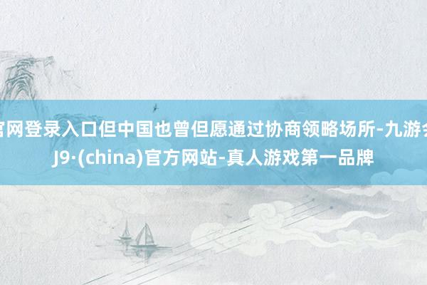 官网登录入口但中国也曾但愿通过协商领略场所-九游会J9·(china)官方网站-真人游戏第一品牌