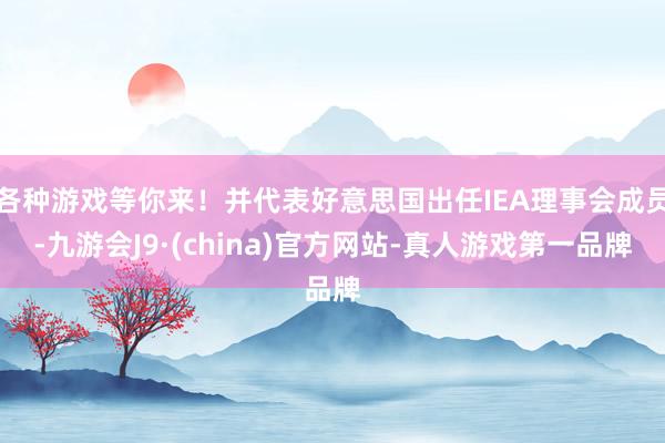 各种游戏等你来！并代表好意思国出任IEA理事会成员-九游会J9·(china)官方网站-真人游戏第一品牌