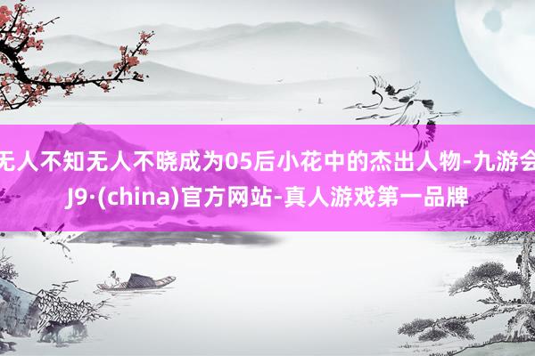 无人不知无人不晓成为05后小花中的杰出人物-九游会J9·(china)官方网站-真人游戏第一品牌