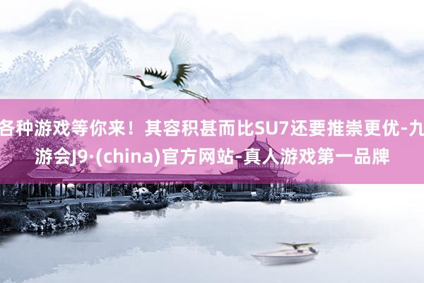 各种游戏等你来！其容积甚而比SU7还要推崇更优-九游会J9·(china)官方网站-真人游戏第一品牌