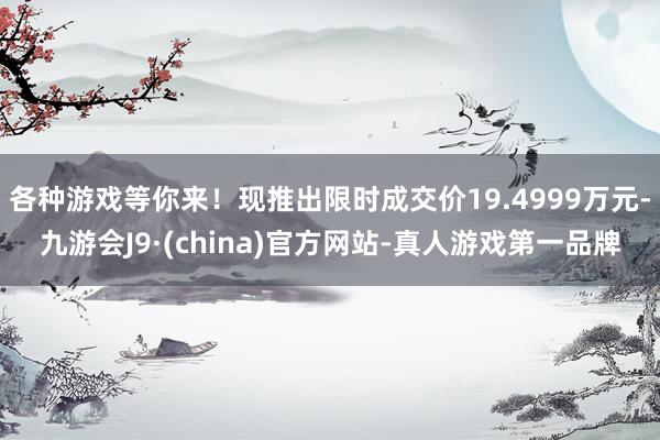 各种游戏等你来！现推出限时成交价19.4999万元-九游会J9·(china)官方网站-真人游戏第一品牌