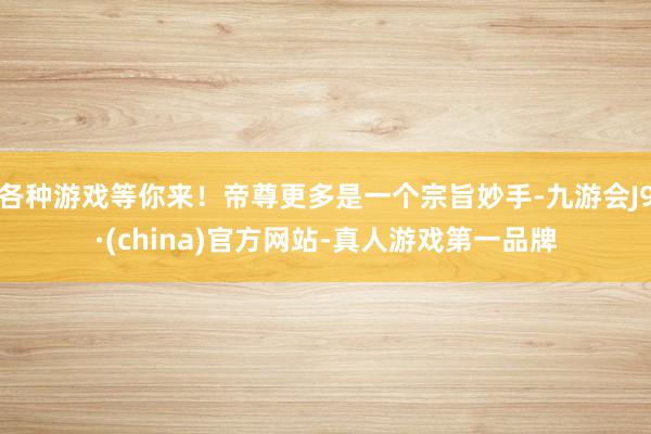 各种游戏等你来！帝尊更多是一个宗旨妙手-九游会J9·(china)官方网站-真人游戏第一品牌