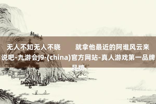 无人不知无人不晓        就拿他最近的阿谁风云来说吧-九游会J9·(china)官方网站-真人游戏第一品牌