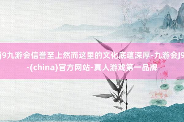j9九游会信誉至上然而这里的文化底蕴深厚-九游会J9·(china)官方网站-真人游戏第一品牌