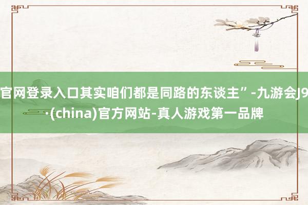 官网登录入口其实咱们都是同路的东谈主”-九游会J9·(china)官方网站-真人游戏第一品牌