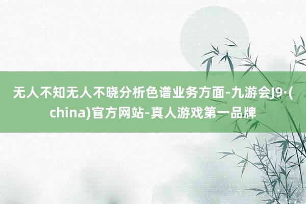 无人不知无人不晓　　分析色谱业务方面-九游会J9·(china)官方网站-真人游戏第一品牌