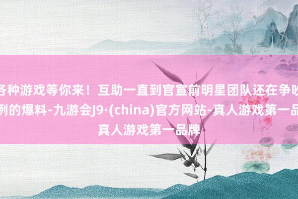 各种游戏等你来！互助一直到官宣前明星团队还在争吵法例的爆料-九游会J9·(china)官方网站-真人游戏第一品牌