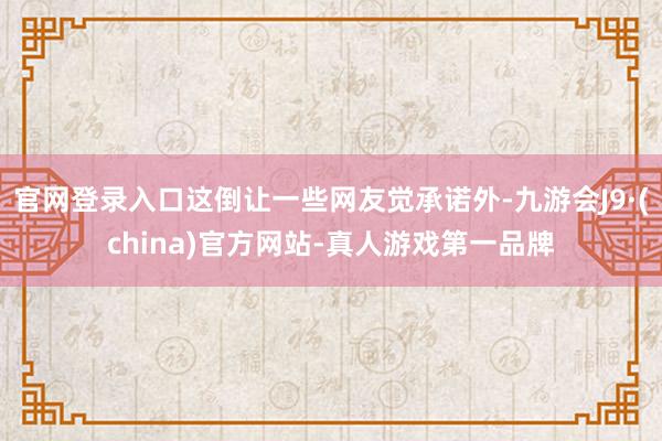 官网登录入口这倒让一些网友觉承诺外-九游会J9·(china)官方网站-真人游戏第一品牌
