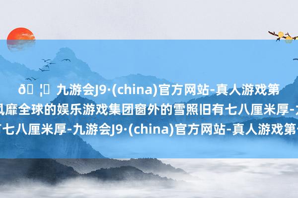 🦄九游会J9·(china)官方网站-真人游戏第一品牌【登录入口】风靡全球的娱乐游戏集团窗外的雪照旧有七八厘米厚-九游会J9·(china)官方网站-真人游戏第一品牌