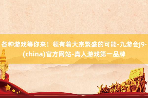 各种游戏等你来！领有着大宗繁盛的可能-九游会J9·(china)官方网站-真人游戏第一品牌