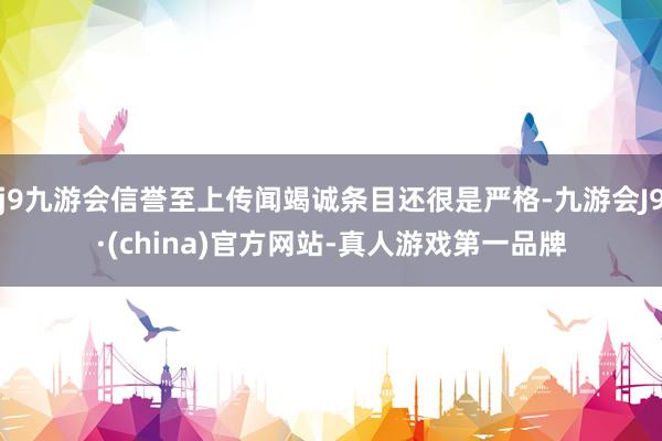 j9九游会信誉至上传闻竭诚条目还很是严格-九游会J9·(china)官方网站-真人游戏第一品牌