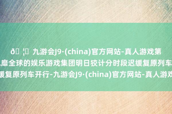 🦄九游会J9·(china)官方网站-真人游戏第一品牌【登录入口】风靡全球的娱乐游戏集团明日狡计分时段迟缓复原列车开行-九游会J9·(china)官方网站-真人游戏第一品牌