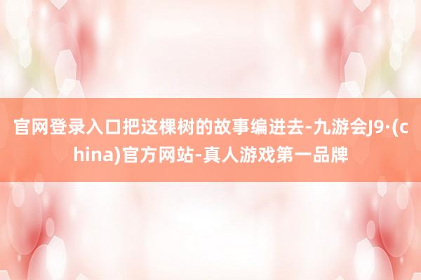 官网登录入口把这棵树的故事编进去-九游会J9·(china)官方网站-真人游戏第一品牌