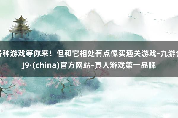 各种游戏等你来!但和它相处有点像买通关游戏-九游会J9·(china)官方网站-真人游戏第一品牌