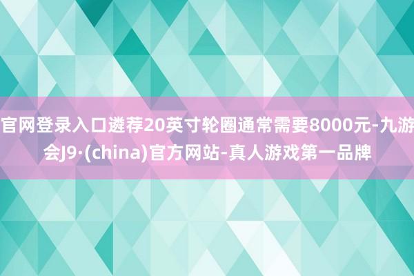官网登录入口遴荐20英寸轮圈通常需要8000元-九游会J9·(china)官方网站-真人游戏第一品牌
