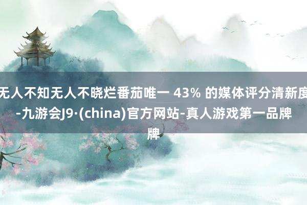 无人不知无人不晓烂番茄唯一 43% 的媒体评分清新度-九游会J9·(china)官方网站-真人游戏第一品牌