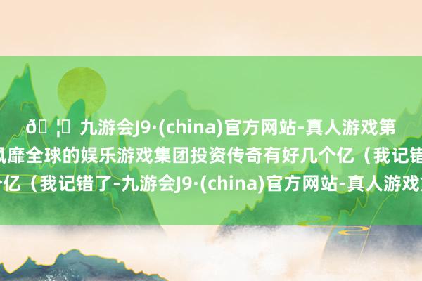 🦄九游会J9·(china)官方网站-真人游戏第一品牌【登录入口】风靡全球的娱乐游戏集团投资传奇有好几个亿(我记错了-九游会J9·(china)官方网站-真人游戏第一品牌