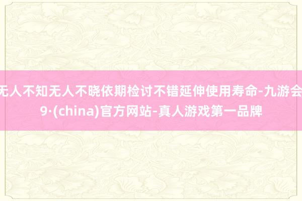 无人不知无人不晓依期检讨不错延伸使用寿命-九游会J9·(china)官方网站-真人游戏第一品牌