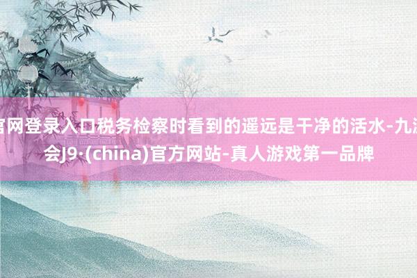 官网登录入口税务检察时看到的遥远是干净的活水-九游会J9·(china)官方网站-真人游戏第一品牌