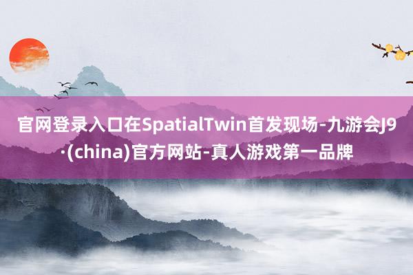官网登录入口在SpatialTwin首发现场-九游会J9·(china)官方网站-真人游戏第一品牌