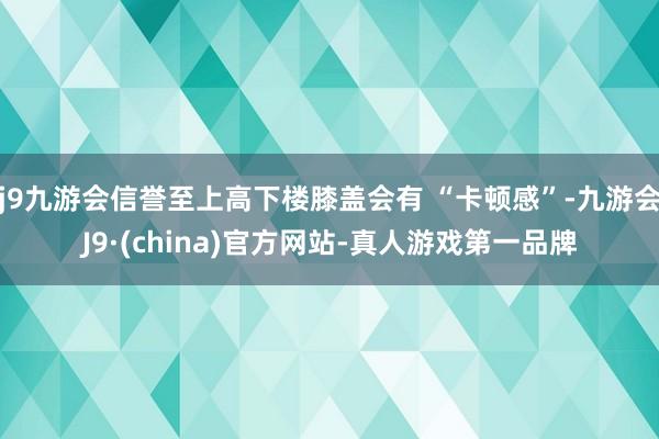 j9九游会信誉至上高下楼膝盖会有 “卡顿感”-九游会J9·(china)官方网站-真人游戏第一品牌