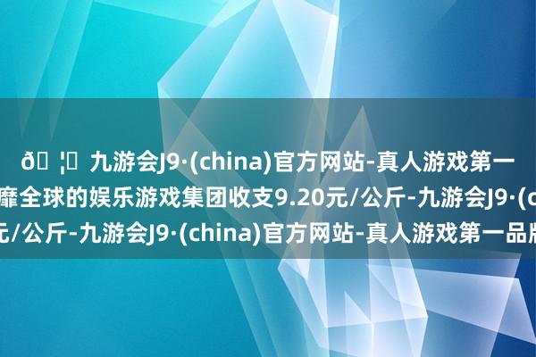 🦄九游会J9·(china)官方网站-真人游戏第一品牌【登录入口】风靡全球的娱乐游戏集团收支9.20元/公斤-九游会J9·(china)官方网站-真人游戏第一品牌
