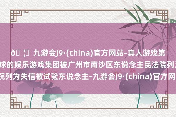 🦄九游会J9·(china)官方网站-真人游戏第一品牌【登录入口】风靡全球的娱乐游戏集团被广州市南沙区东说念主民法院列为失信被试验东说念主-九游会J9·(china)官方网站-真人游戏第一品牌