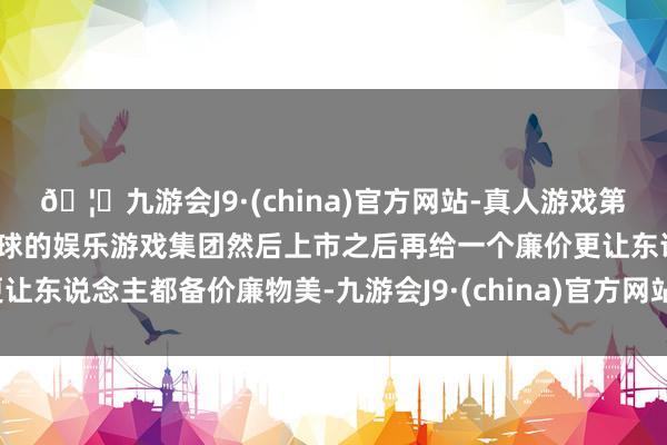 🦄九游会J9·(china)官方网站-真人游戏第一品牌【登录入口】风靡全球的娱乐游戏集团然后上市之后再给一个廉价更让东说念主都备价廉物美-九游会J9·(china)官方网站-真人游戏第一品牌