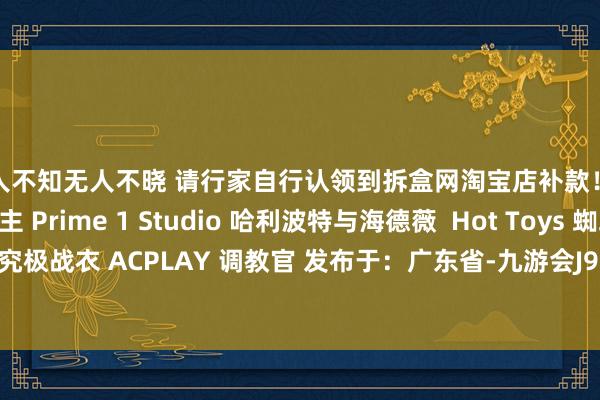 无人不知无人不晓 请行家自行认领到拆盒网淘宝店补款！ Hot Toys 杰克船主 Prime 1 Studio 哈利波特与海德薇  Hot Toys 蜘蛛侠究极战衣 ACPLAY 调教官 发布于：广东省-九游会J9·(china)官方网站-真人游戏第一品牌