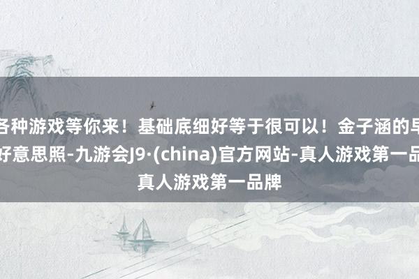各种游戏等你来！基础底细好等于很可以！金子涵的早期好意思照-九游会J9·(china)官方网站-真人游戏第一品牌