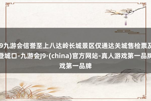 j9九游会信誉至上八达岭长城景区仅通达关城售检票及登城口-九游会J9·(china)官方网站-真人游戏第一品牌