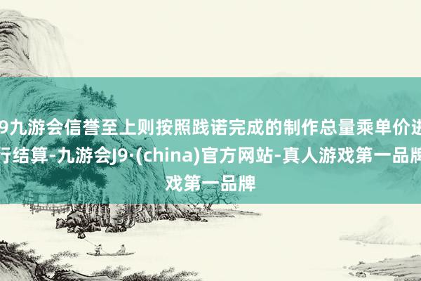 j9九游会信誉至上则按照践诺完成的制作总量乘单价进行结算-九游会J9·(china)官方网站-真人游戏第一品牌