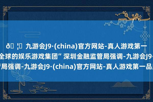 🦄九游会J9·(china)官方网站-真人游戏第一品牌【登录入口】风靡全球的娱乐游戏集团”深圳金融监管局强调-九游会J9·(china)官方网站-真人游戏第一品牌