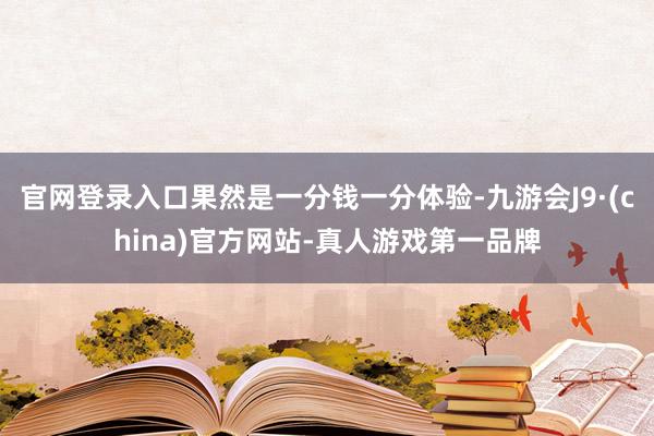 官网登录入口果然是一分钱一分体验-九游会J9·(china)官方网站-真人游戏第一品牌